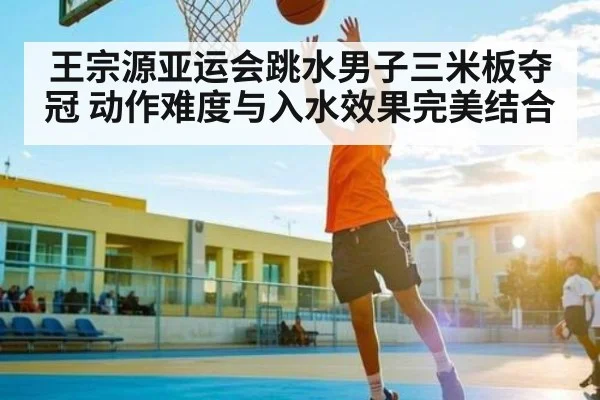 王宗源亚运会跳水男子三米板夺冠 动作难度与入水效果完美结合（kaiyun）
